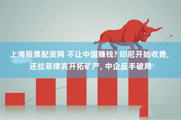 上海股票配资网 不让中国赚钱? 印尼开始收费, 还拉菲律宾开拓矿产, 中企反手破局