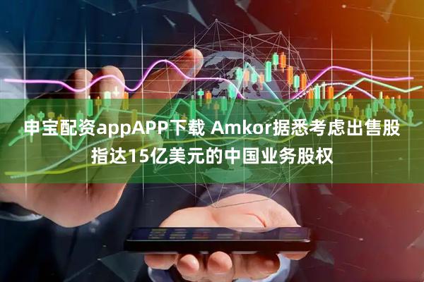 申宝配资appAPP下载 Amkor据悉考虑出售股指达15亿美元的中国业务股权